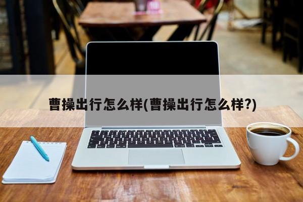 曹操出行怎么样(曹操出行怎么样?)