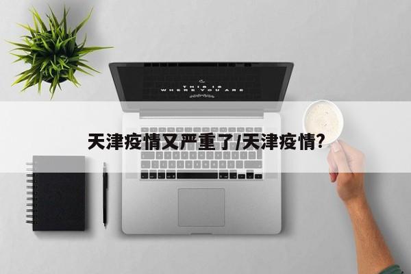 天津疫情又严重了/天津疫情?