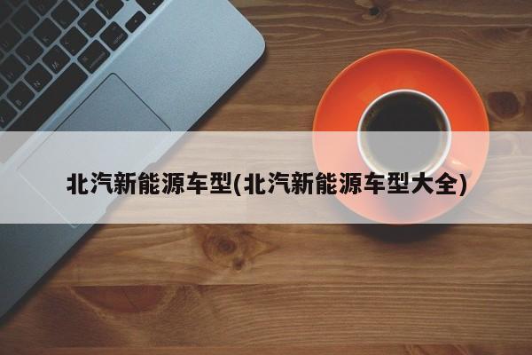 北汽新能源车型(北汽新能源车型大全)