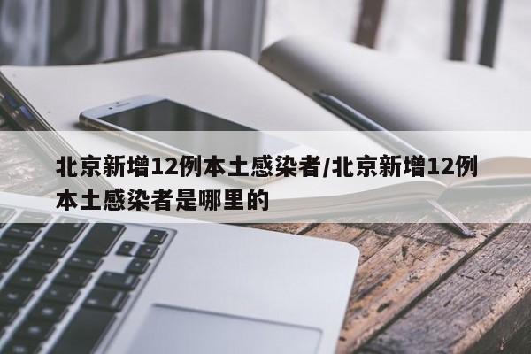 北京新增12例本土感染者/北京新增12例本土感染者是哪里的