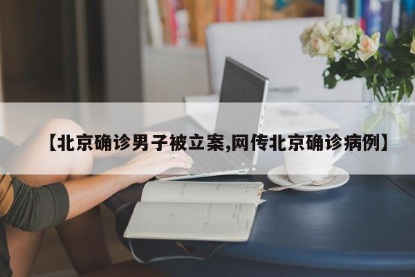 【北京确诊男子被立案,网传北京确诊病例】