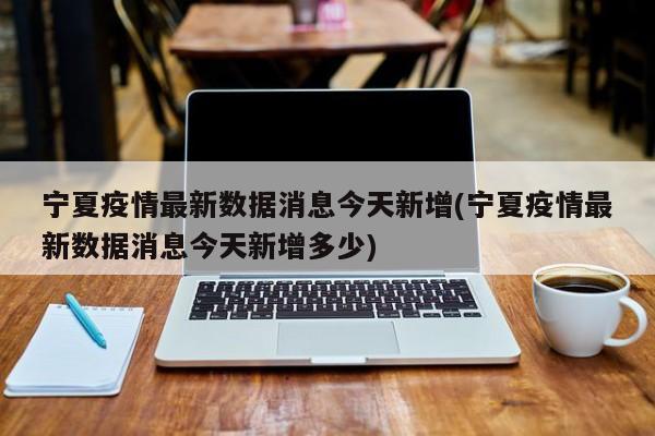 宁夏疫情最新数据消息今天新增(宁夏疫情最新数据消息今天新增多少)