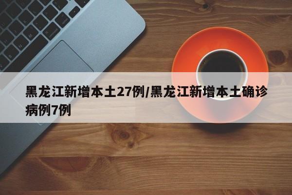 黑龙江新增本土27例/黑龙江新增本土确诊病例7例