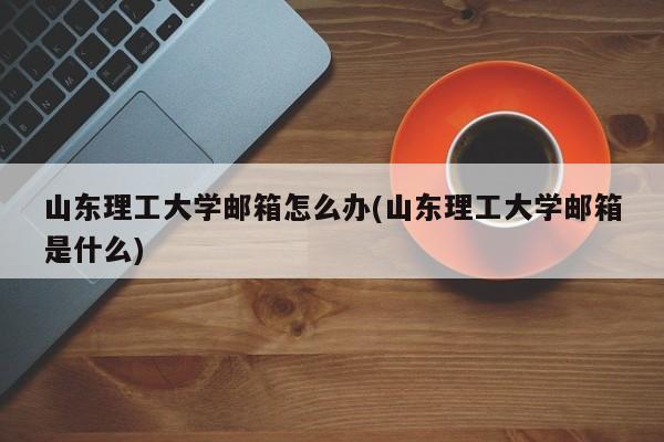 山东理工大学邮箱怎么办(山东理工大学邮箱是什么)