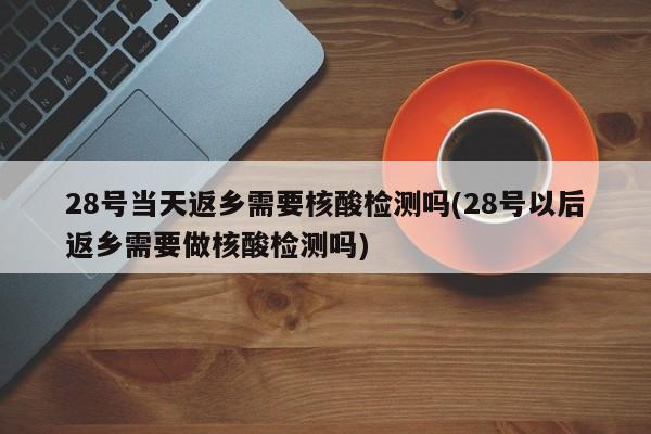 28号当天返乡需要核酸检测吗(28号以后返乡需要做核酸检测吗)
