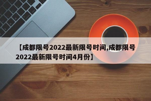 【成都限号2022最新限号时间,成都限号2022最新限号时间4月份】
