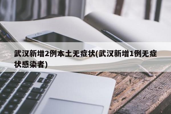 武汉新增2例本土无症状(武汉新增1例无症状感染者)