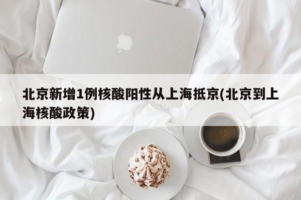 北京新增1例核酸阳性从上海抵京(北京到上海核酸政策)