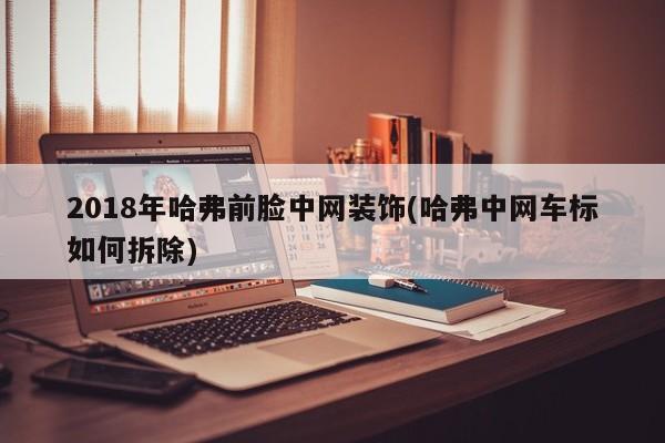 2018年哈弗前脸中网装饰(哈弗中网车标如何拆除)