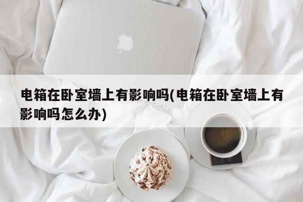 电箱在卧室墙上有影响吗(电箱在卧室墙上有影响吗怎么办)
