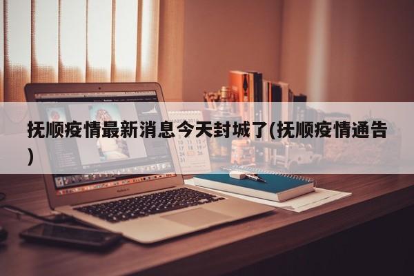 抚顺疫情最新消息今天封城了(抚顺疫情通告)
