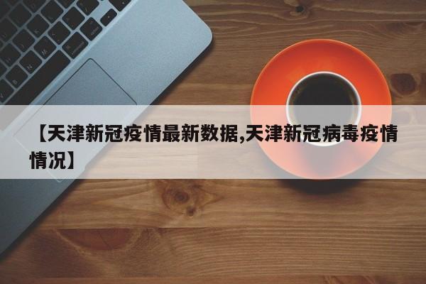 【天津新冠疫情最新数据,天津新冠病毒疫情情况】