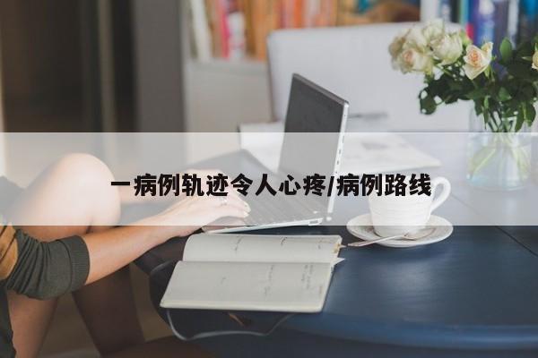一病例轨迹令人心疼/病例路线