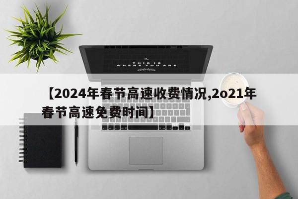 【2024年春节高速收费情况,2o21年春节高速免费时间】