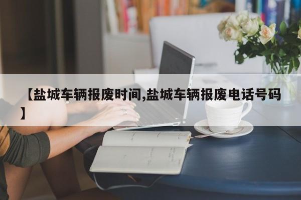 【盐城车辆报废时间,盐城车辆报废电话号码】