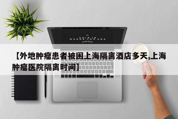 【外地肿瘤患者被困上海隔离酒店多天,上海肿瘤医院隔离时间】