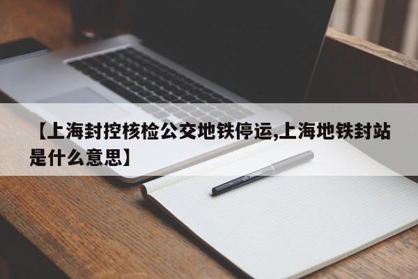 【上海封控核检公交地铁停运,上海地铁封站是什么意思】