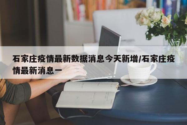 石家庄疫情最新数据消息今天新增/石家庄疫情最新消息一