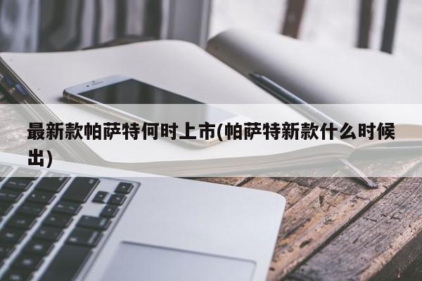 最新款帕萨特何时上市(帕萨特新款什么时候出)