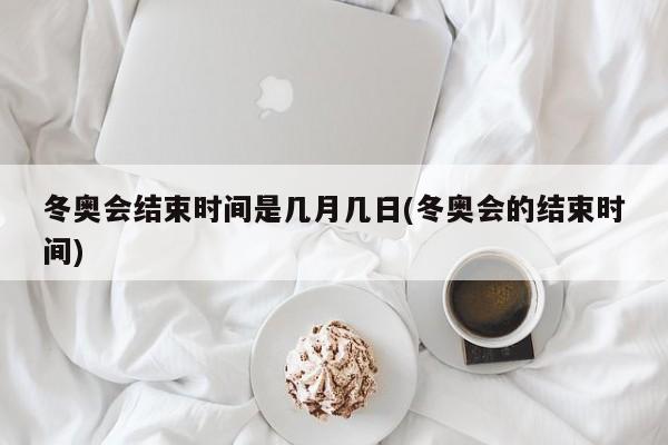 冬奥会结束时间是几月几日(冬奥会的结束时间)