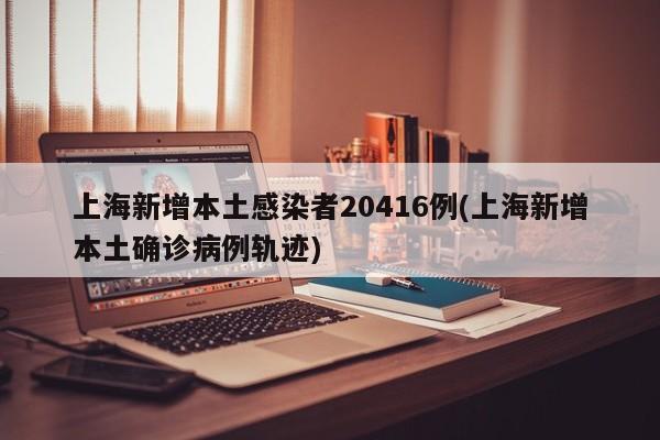 上海新增本土感染者20416例(上海新增本土确诊病例轨迹)