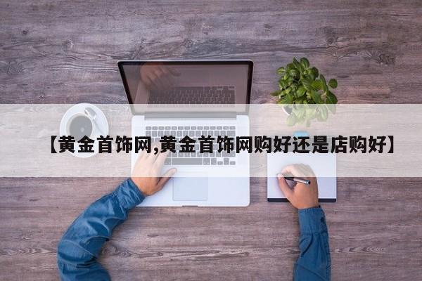 【黄金首饰网,黄金首饰网购好还是店购好】