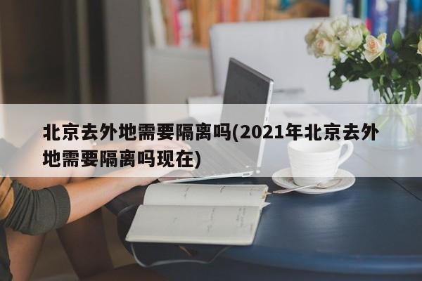 北京去外地需要隔离吗(2021年北京去外地需要隔离吗现在)
