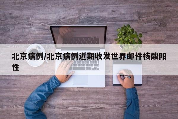 北京病例/北京病例近期收发世界邮件核酸阳性