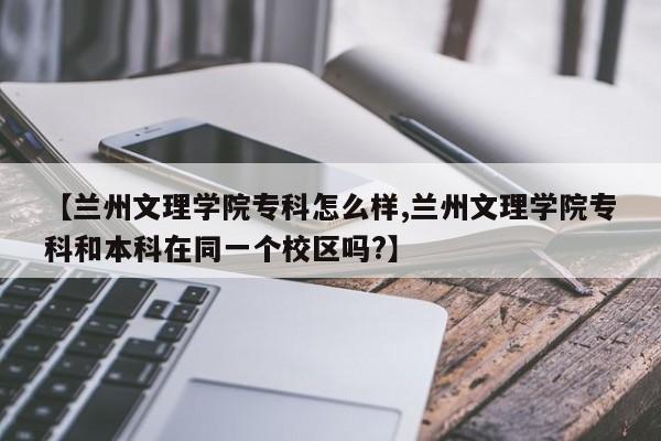 【兰州文理学院专科怎么样,兰州文理学院专科和本科在同一个校区吗?】