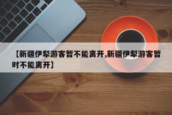 【新疆伊犁游客暂不能离开,新疆伊犁游客暂时不能离开】
