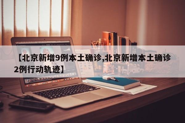 【北京新增9例本土确诊,北京新增本土确诊2例行动轨迹】