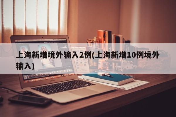 上海新增境外输入2例(上海新增10例境外输入)