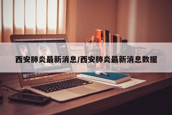 西安肺炎最新消息/西安肺炎最新消息数据