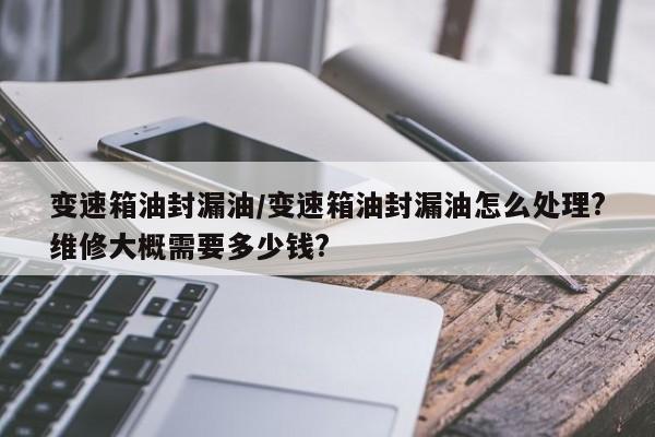变速箱油封漏油/变速箱油封漏油怎么处理?维修大概需要多少钱?