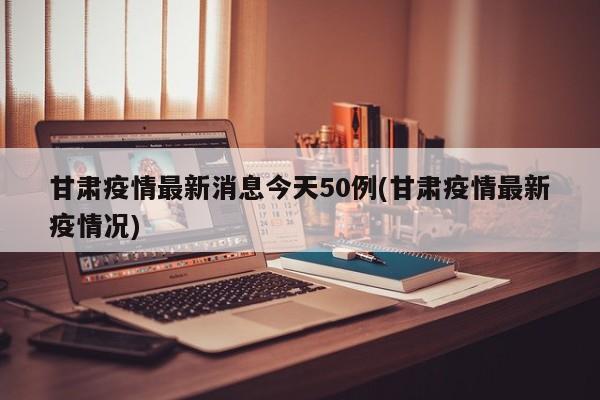 甘肃疫情最新消息今天50例(甘肃疫情最新疫情况)