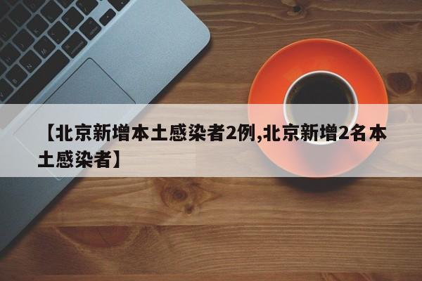 【北京新增本土感染者2例,北京新增2名本土感染者】
