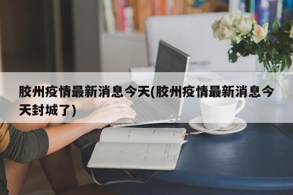 胶州疫情最新消息今天(胶州疫情最新消息今天封城了)