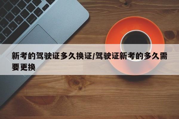 新考的驾驶证多久换证/驾驶证新考的多久需要更换